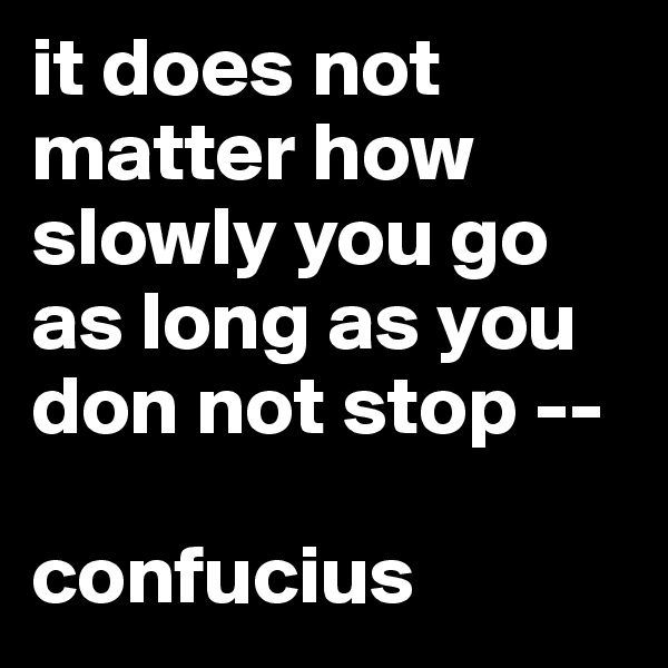 it does not matter how slowly you go as long as you don not stop --

confucius