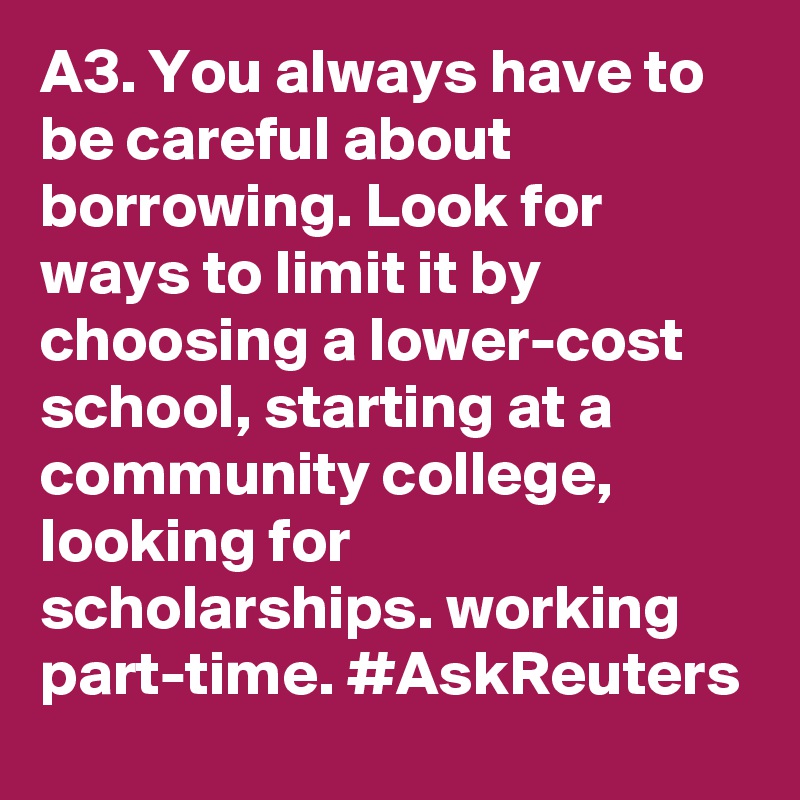 A3. You always have to be careful about borrowing. Look for ways to limit it by choosing a lower-cost school, starting at a community college, looking for scholarships. working part-time. #AskReuters