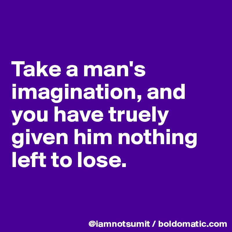 

Take a man's imagination, and you have truely given him nothing left to lose. 


