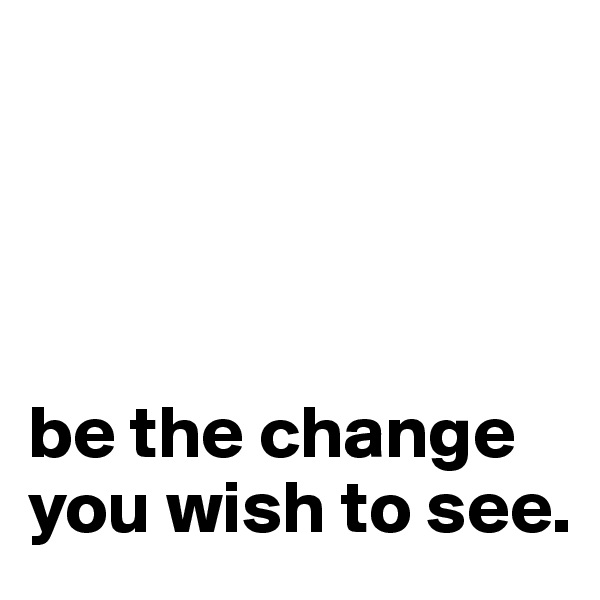 




be the change you wish to see.