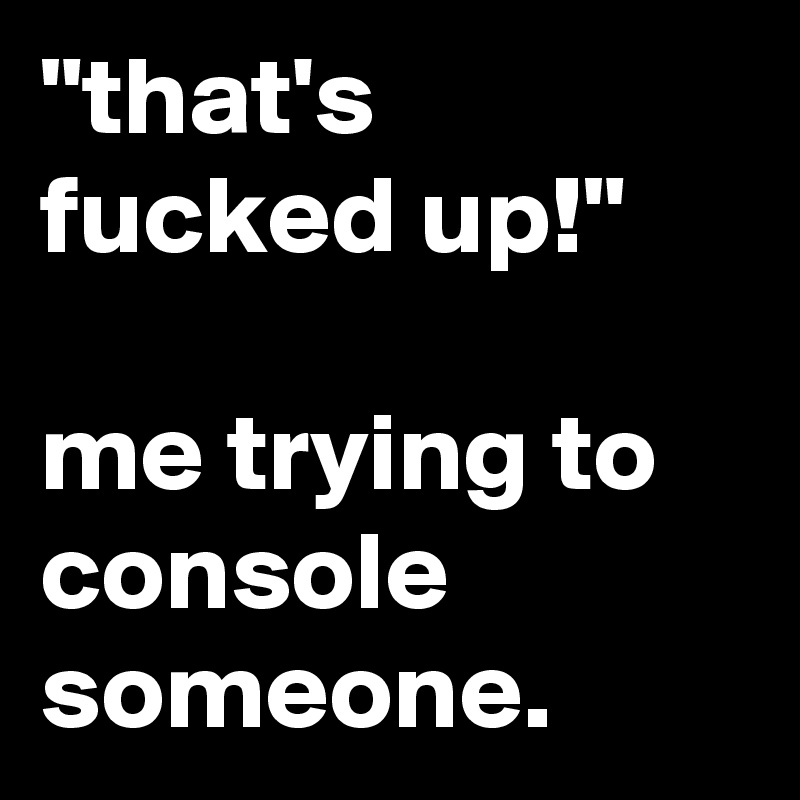 "that's fucked up!"

me trying to console someone.