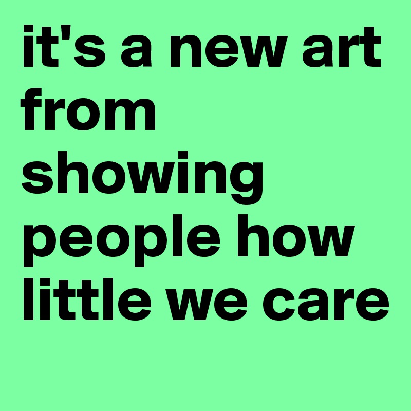 it's a new art from showing people how little we care