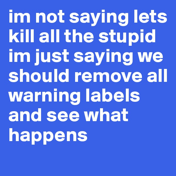 im not saying lets kill all the stupid im just saying we should remove all warning labels and see what happens