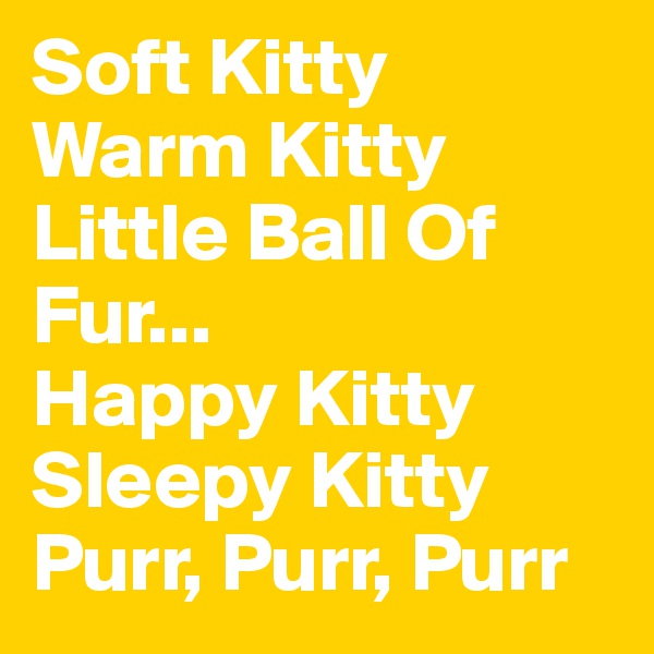 Soft Kitty
Warm Kitty
Little Ball Of Fur...  
Happy Kitty
Sleepy Kitty
Purr, Purr, Purr