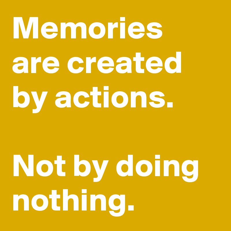 Memories are created by actions. 

Not by doing nothing.