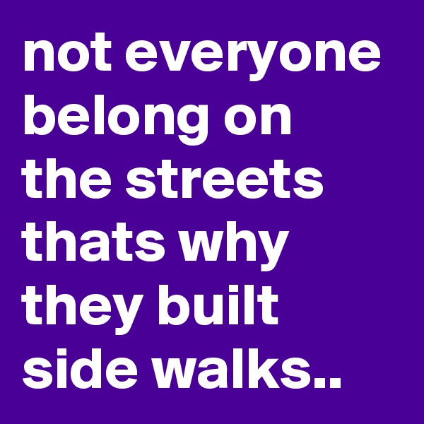 not everyone belong on the streets thats why they built side walks..