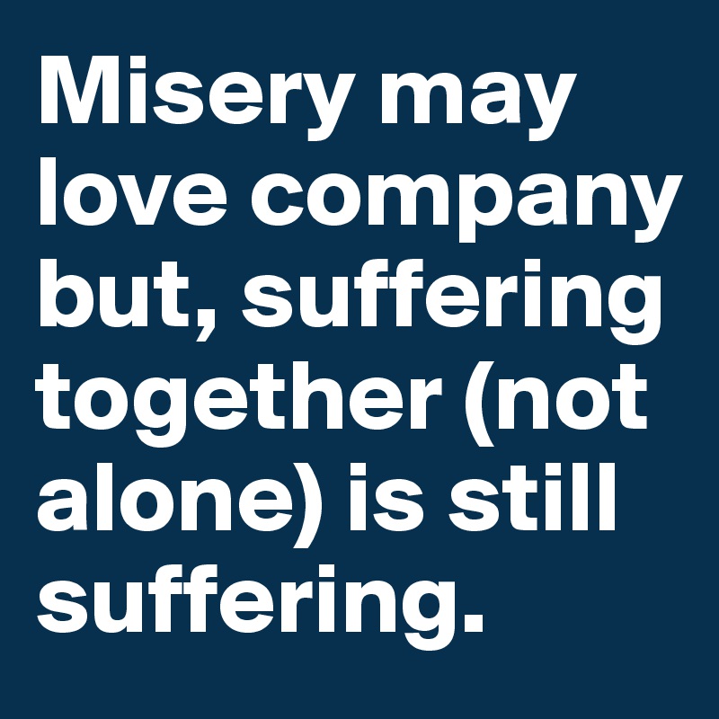 Misery may love company but, suffering together (not alone) is still suffering.