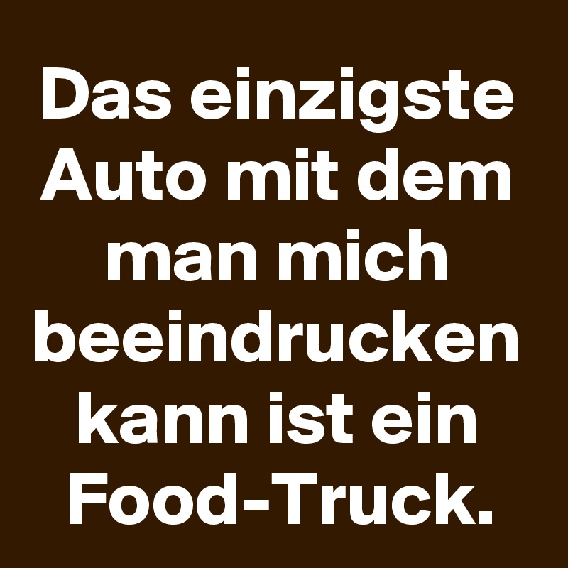 Das einzigste Auto mit dem man mich beeindrucken kann ist ein Food-Truck.