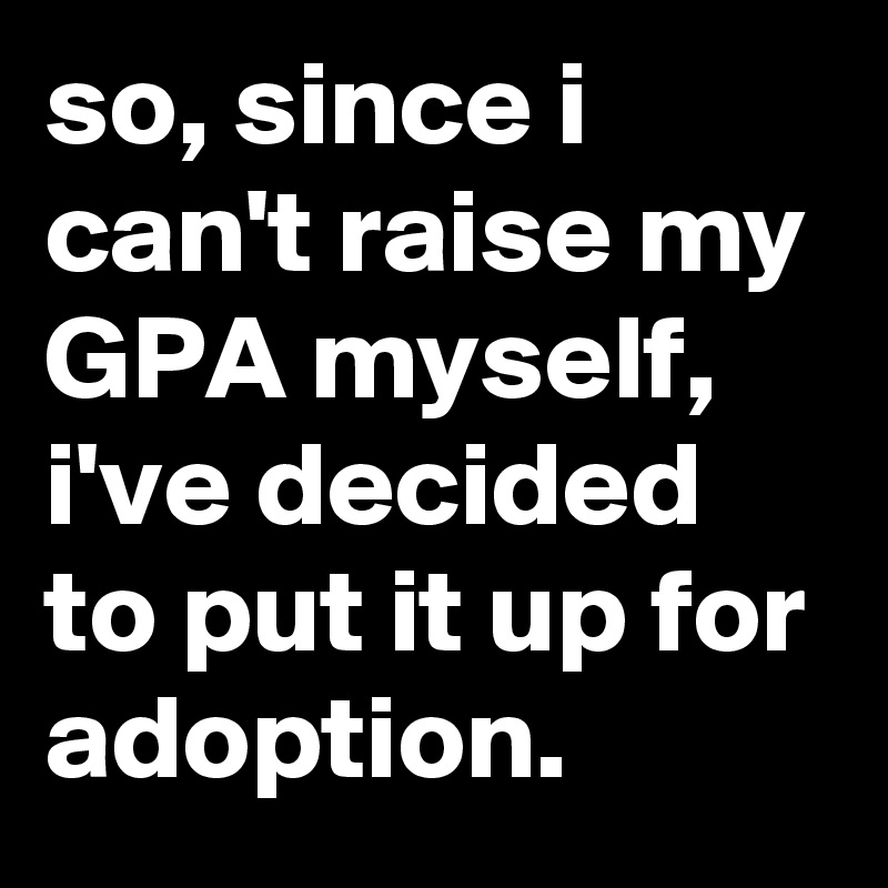 so, since i can't raise my GPA myself, i've decided to put it up for adoption.