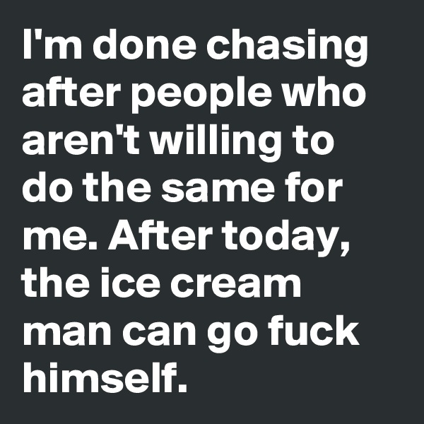 I'm done chasing after people who aren't willing to do the same for me. After today, the ice cream man can go fuck himself. 