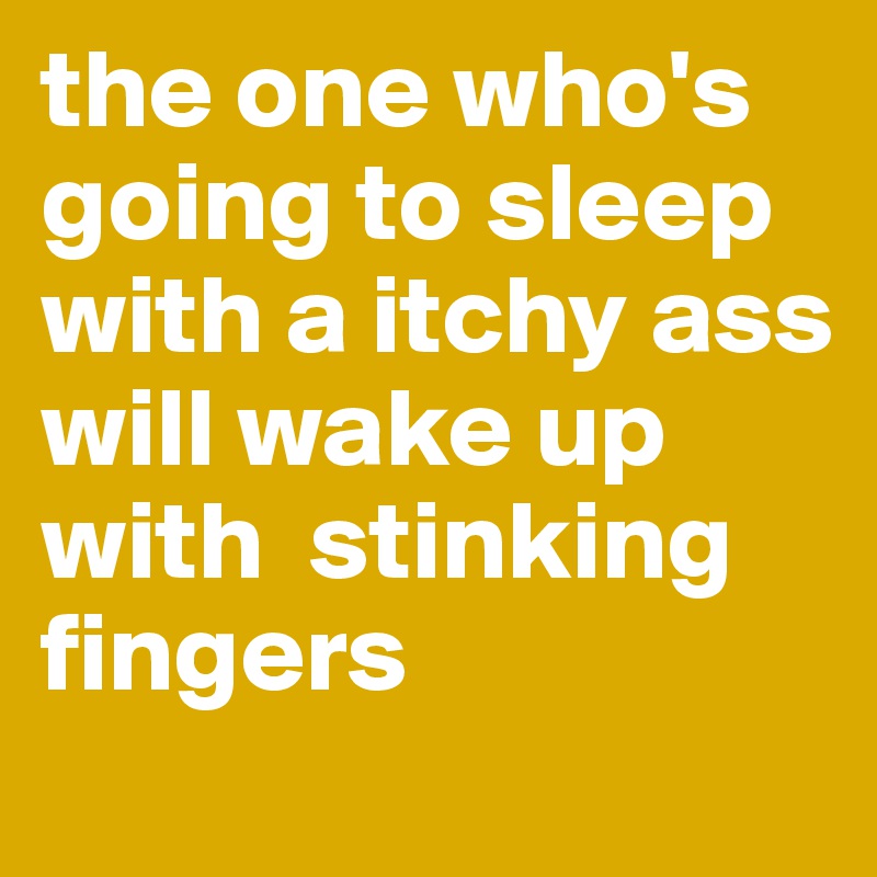 the one who's going to sleep with a itchy ass will wake up with  stinking fingers