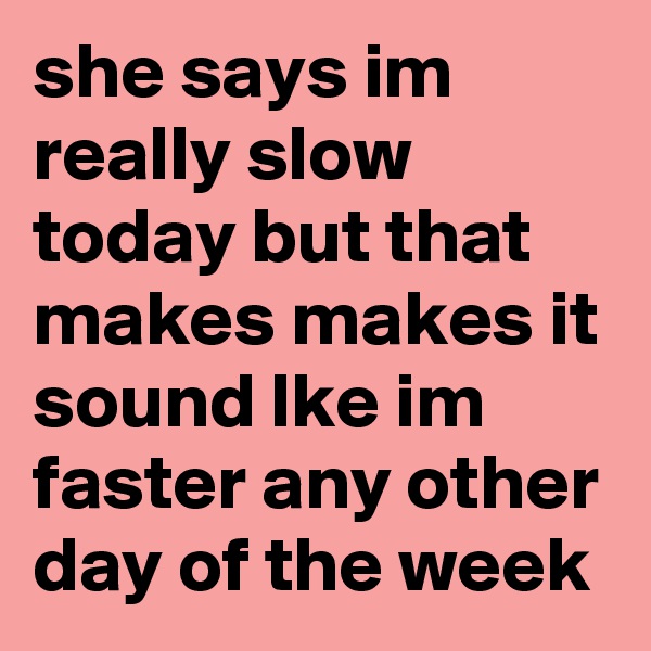 she says im really slow today but that makes makes it sound lke im faster any other day of the week