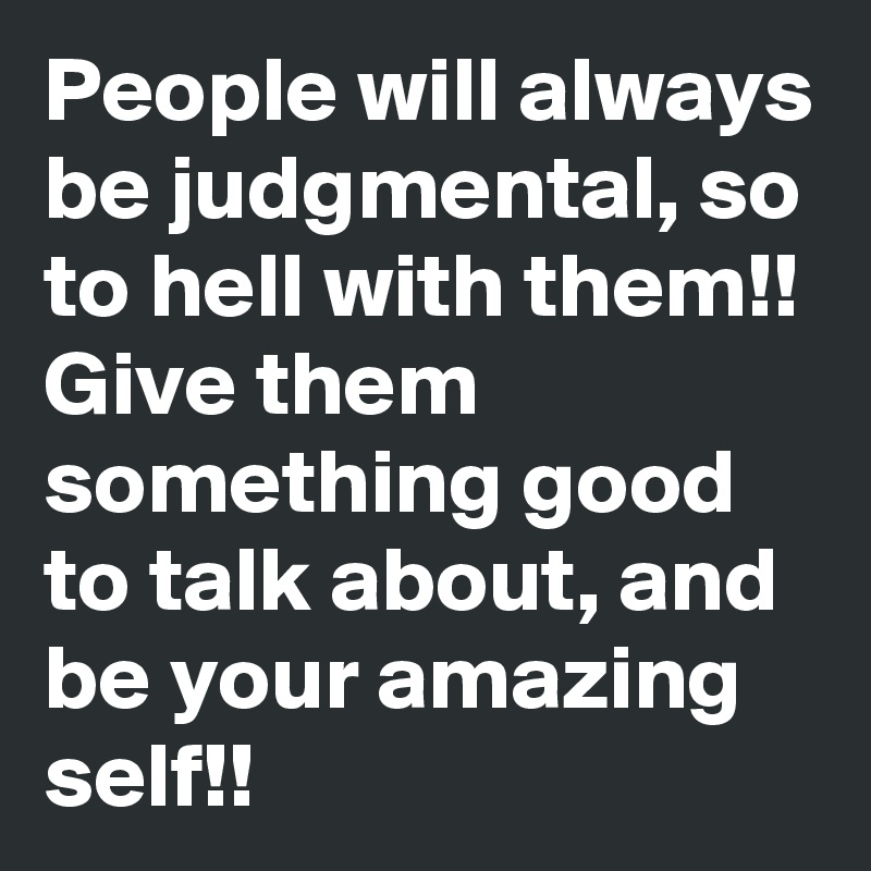 People will always be judgmental, so to hell with them!!
Give them something good to talk about, and be your amazing self!!