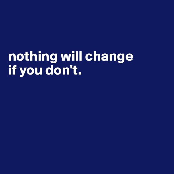 


nothing will change
if you don't.





