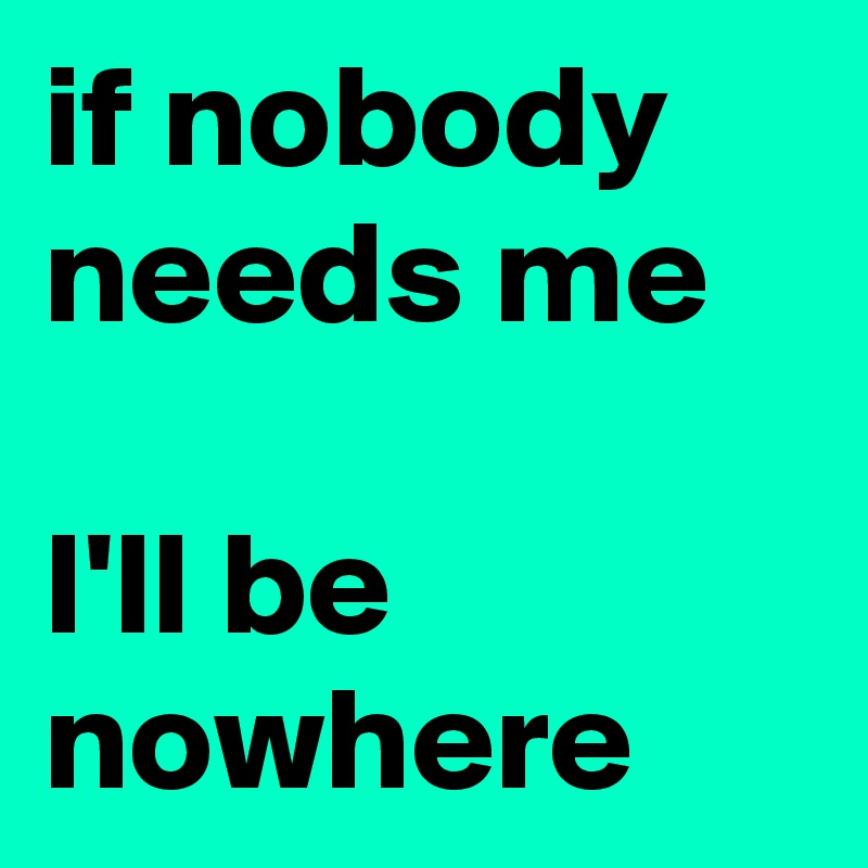if nobody needs me

I'll be nowhere