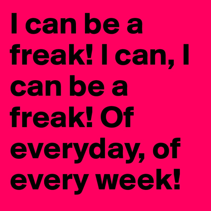 I can be a freak! l can, I can be a freak! Of everyday, of every week!