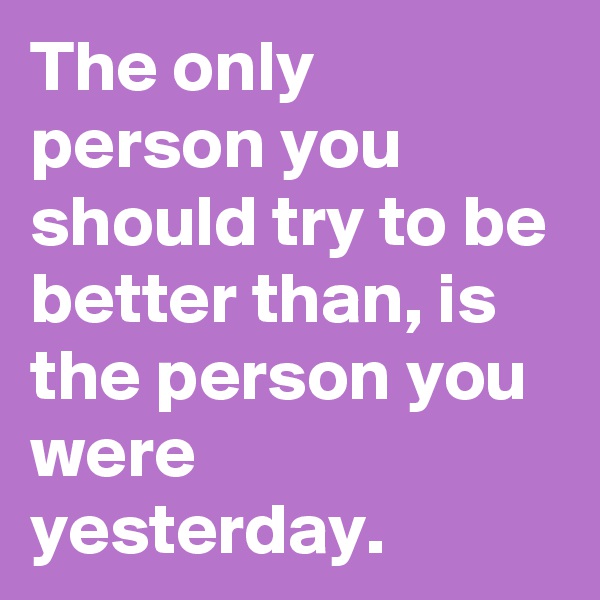 The only person you should try to be better than, is the person you were yesterday. 
