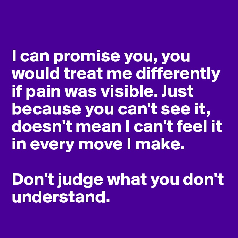 

I can promise you, you would treat me differently if pain was visible. Just because you can't see it, doesn't mean I can't feel it in every move I make.

Don't judge what you don't understand.
