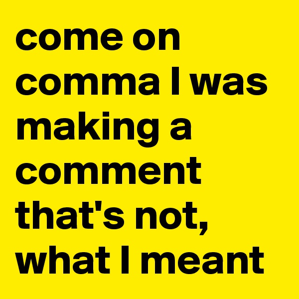 come on comma I was making a comment that's not, what I meant
