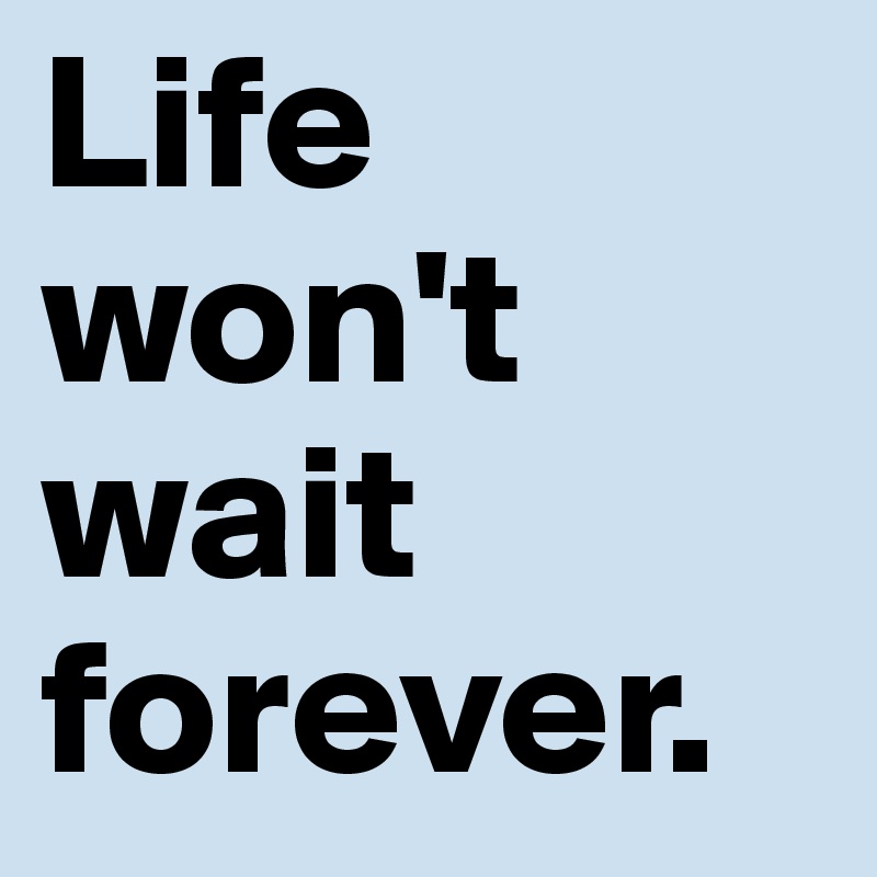 Life won't wait forever.