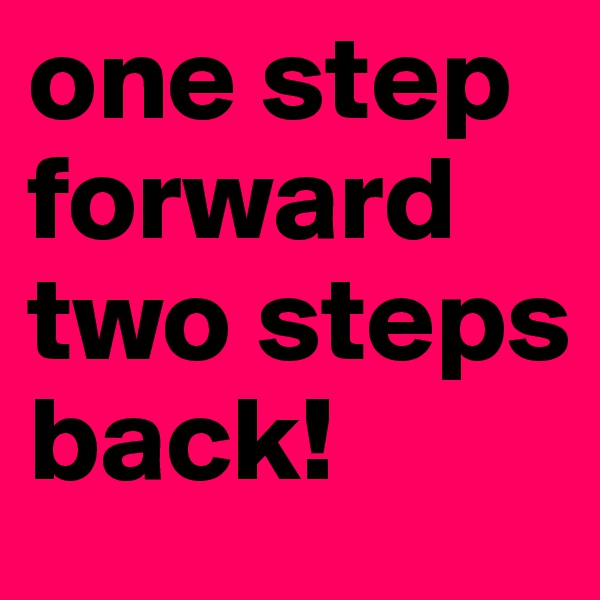 one step forward two steps back!