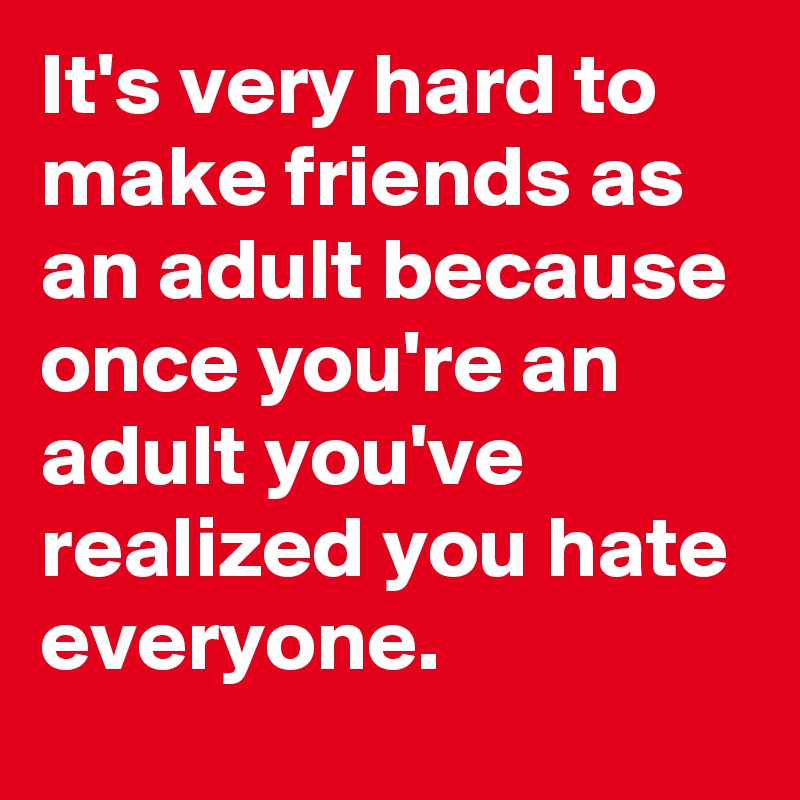 It's very hard to make friends as an adult because once you're an adult you've realized you hate everyone.