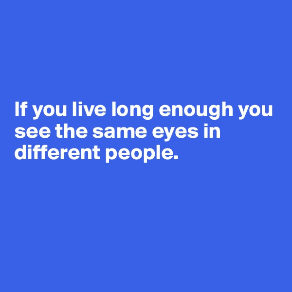 



If you live long enough you see the same eyes in different people.




