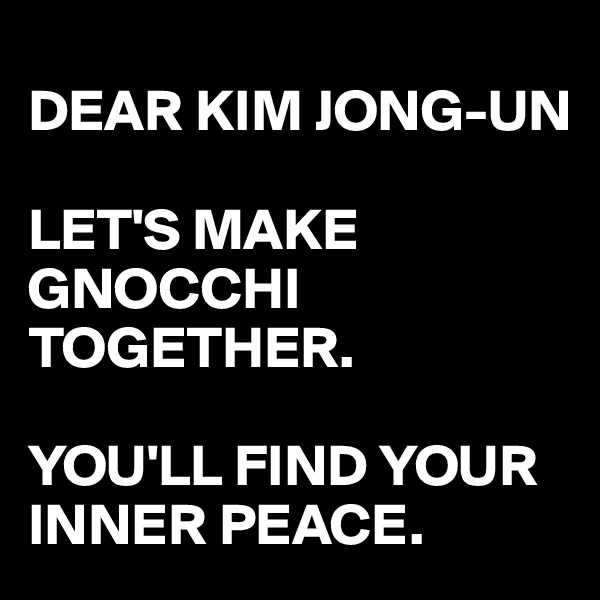 
DEAR KIM JONG-UN 

LET'S MAKE GNOCCHI TOGETHER. 

YOU'LL FIND YOUR INNER PEACE.  