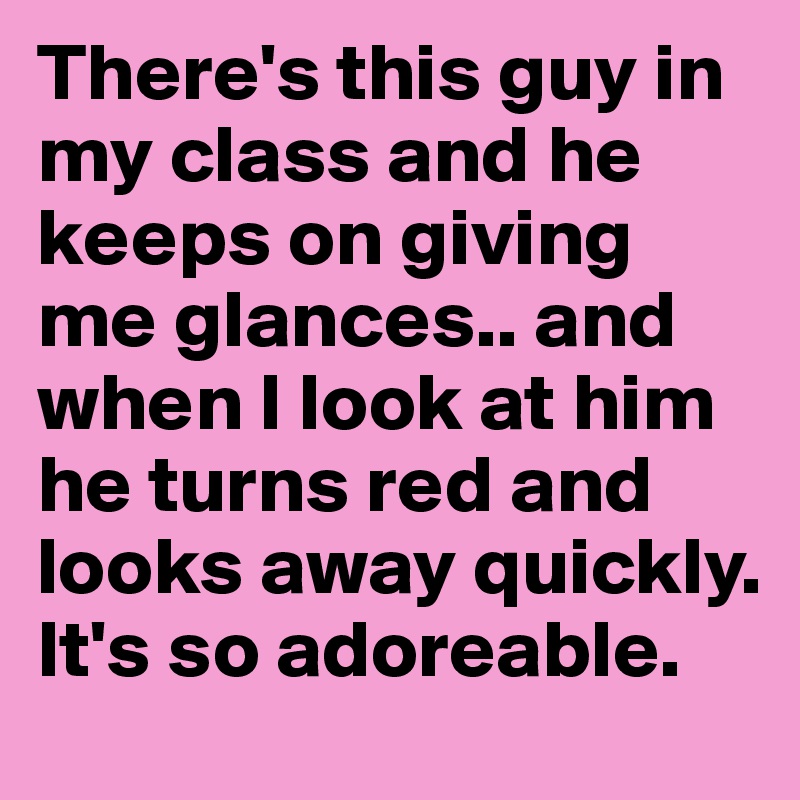 There's this guy in my class and he keeps on giving me glances.. and when I look at him he turns red and looks away quickly. It's so adoreable. 