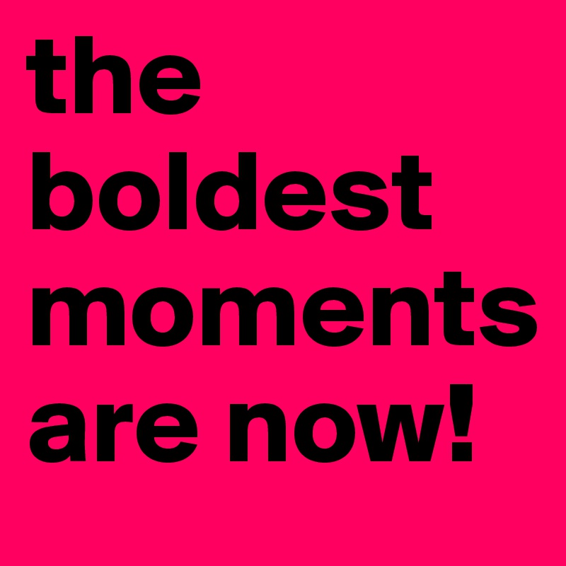 the boldest moments are now!