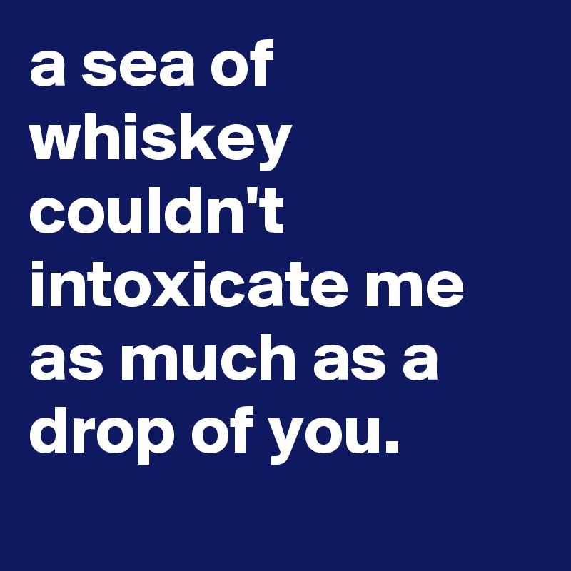 a sea of whiskey couldn't intoxicate me as much as a drop of you.
