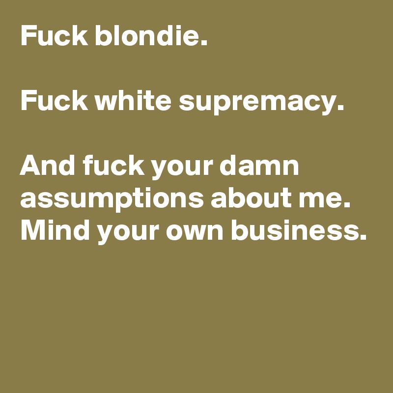 Fuck blondie.

Fuck white supremacy.

And fuck your damn assumptions about me. Mind your own business.


