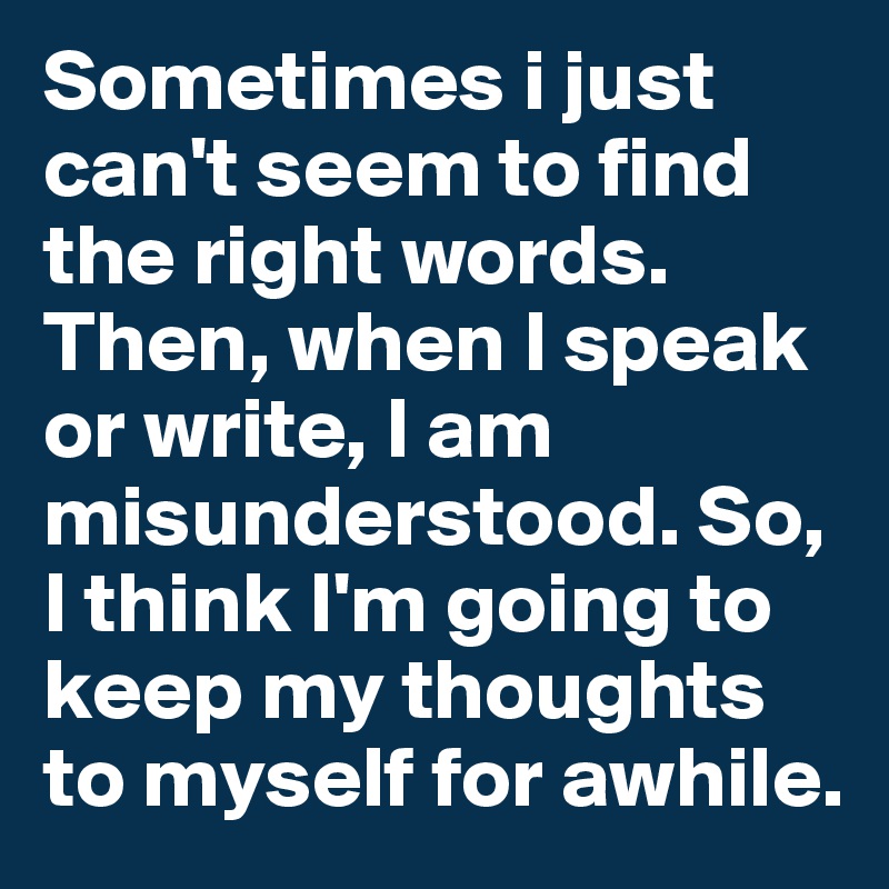 Sometimes i just can't seem to find the right words. Then, when I speak or write, I am  misunderstood. So, I think I'm going to keep my thoughts to myself for awhile.