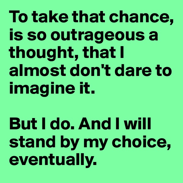 To take that chance, is so outrageous a thought, that I almost don't dare to imagine it. 

But I do. And I will stand by my choice, eventually.