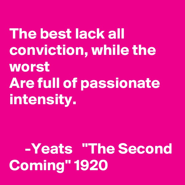 
The best lack all conviction, while the worst
Are full of passionate intensity.


     -Yeats   "The Second Coming" 1920 