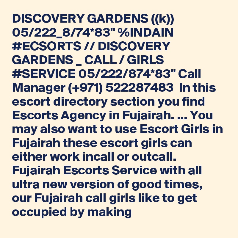 DISCOVERY GARDENS ((k)) 05/222_8/74*83" %INDAIN #ECSORTS // DISCOVERY GARDENS _ CALL / GIRLS #SERVICE 05/222/874*83" Call Manager (+971) 522287483  In this escort directory section you find Escorts Agency in Fujairah. ... You may also want to use Escort Girls in Fujairah these escort girls can either work incall or outcall. Fujairah Escorts Service with all ultra new version of good times, our Fujairah call girls like to get occupied by making 