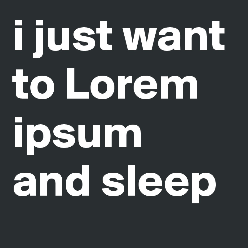 i just want to Lorem ipsum and sleep