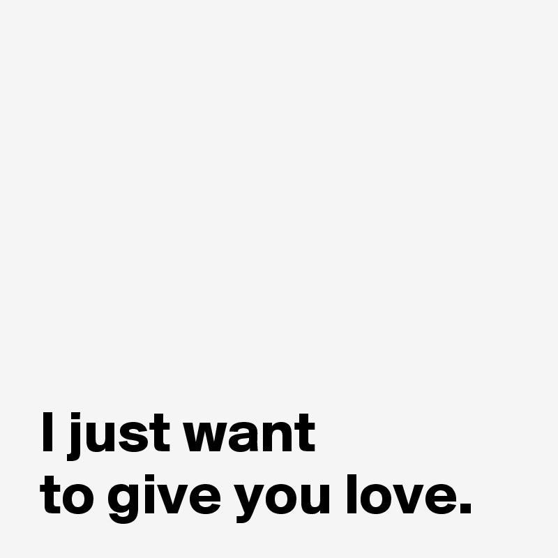 



 
 
 I just want 
 to give you love.