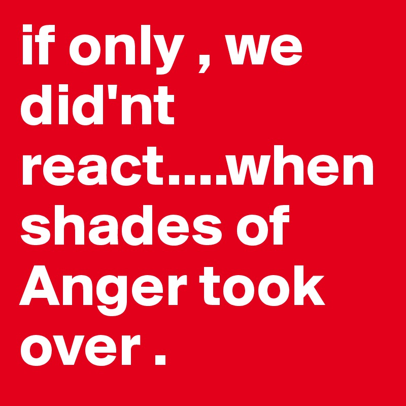 if only , we did'nt react....when shades of Anger took over .