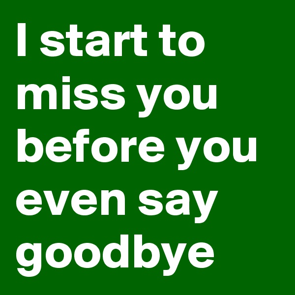 I start to miss you before you even say goodbye