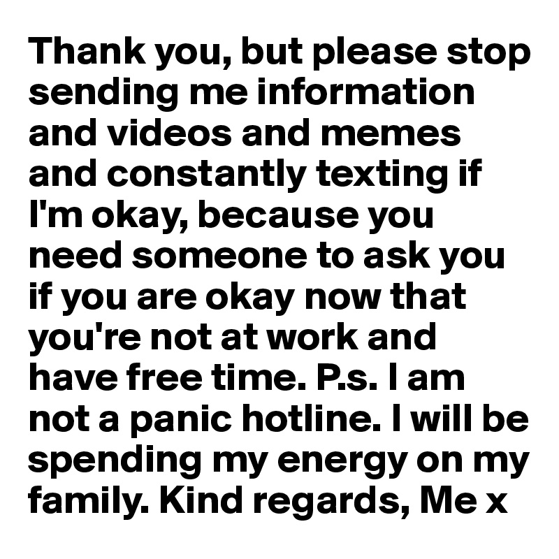 Thank you, but please stop 
sending me information and videos and memes and constantly texting if I'm okay, because you need someone to ask you if you are okay now that you're not at work and have free time. P.s. I am not a panic hotline. I will be spending my energy on my family. Kind regards, Me x 