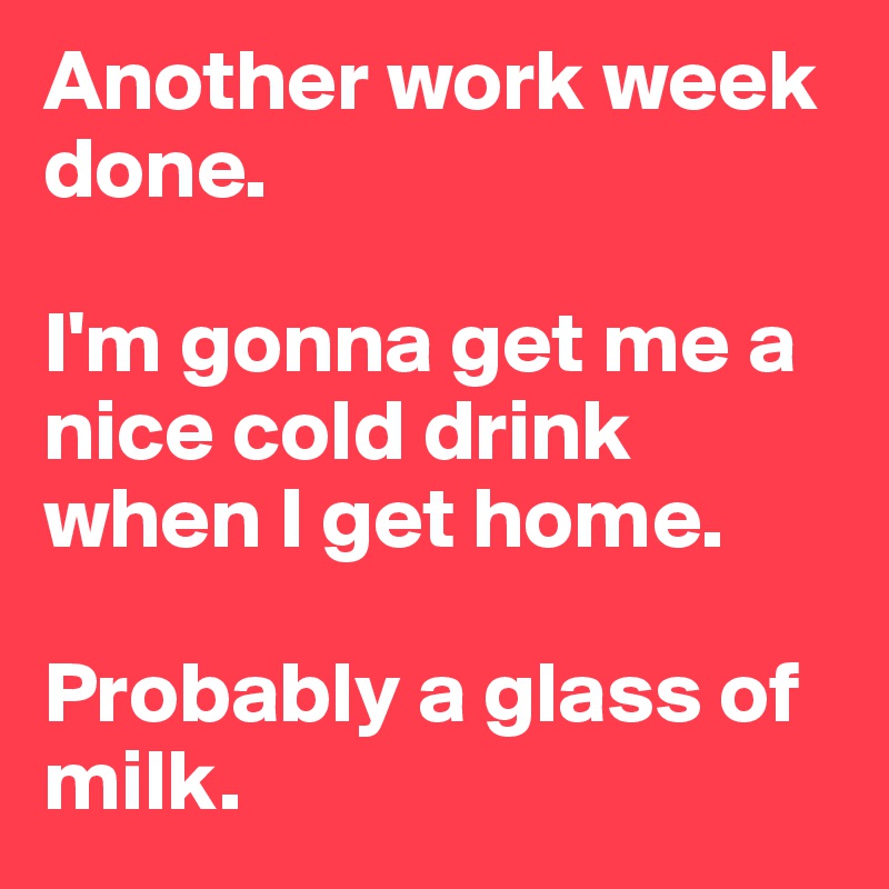 Another work week done. 

I'm gonna get me a nice cold drink when I get home. 

Probably a glass of milk. 