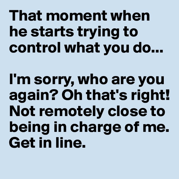 That moment when he starts trying to control what you do... 

I'm sorry, who are you again? Oh that's right! Not remotely close to being in charge of me. Get in line. 