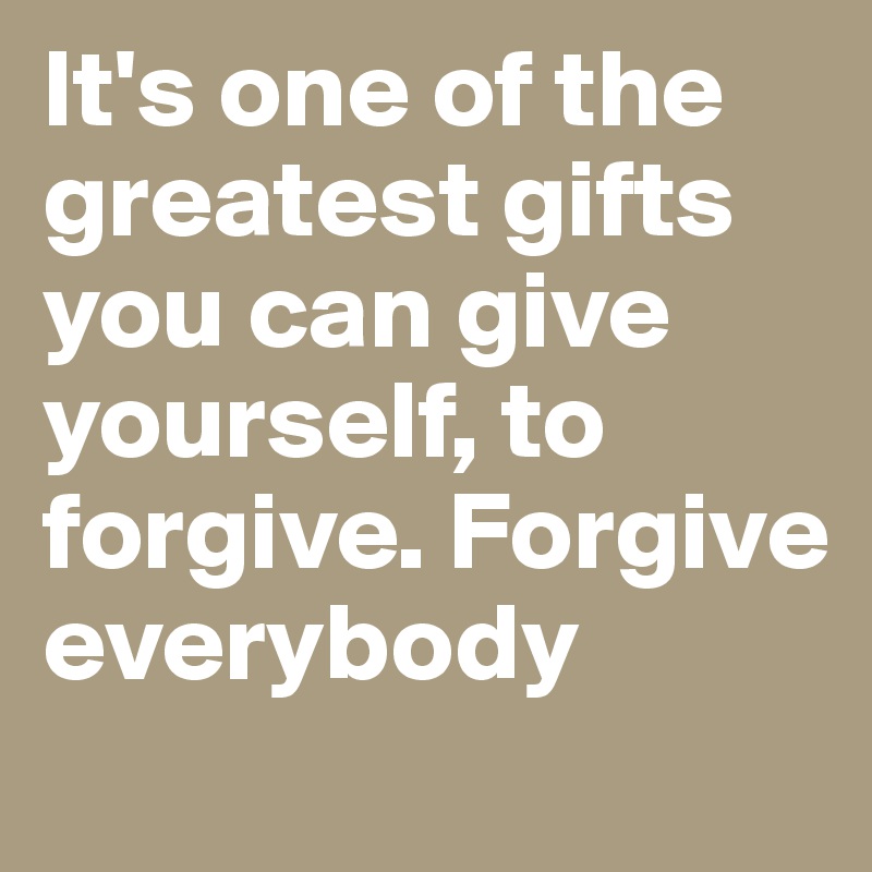 It's one of the greatest gifts you can give yourself, to forgive. Forgive everybody