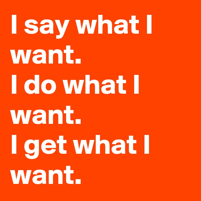 I say what I want.
I do what I want.
I get what I want.