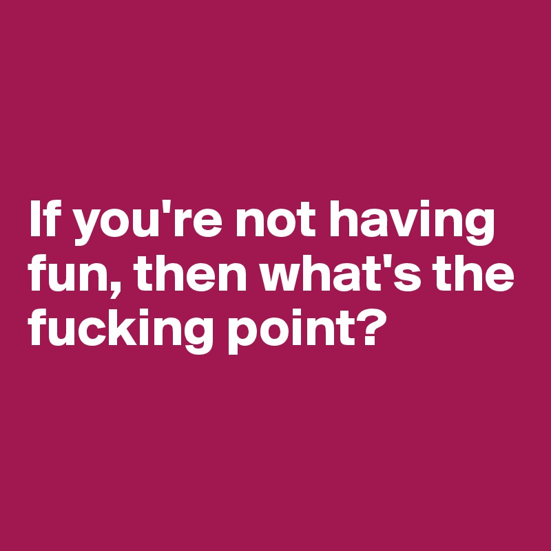 


If you're not having fun, then what's the fucking point?


