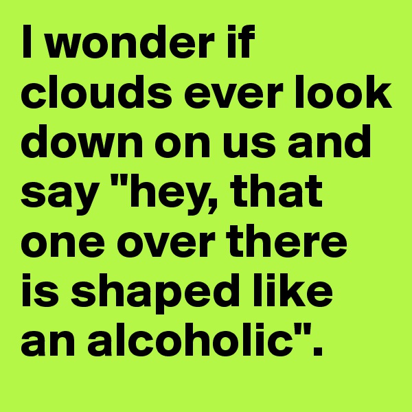 I wonder if clouds ever look down on us and say "hey, that one over there is shaped like an alcoholic".
