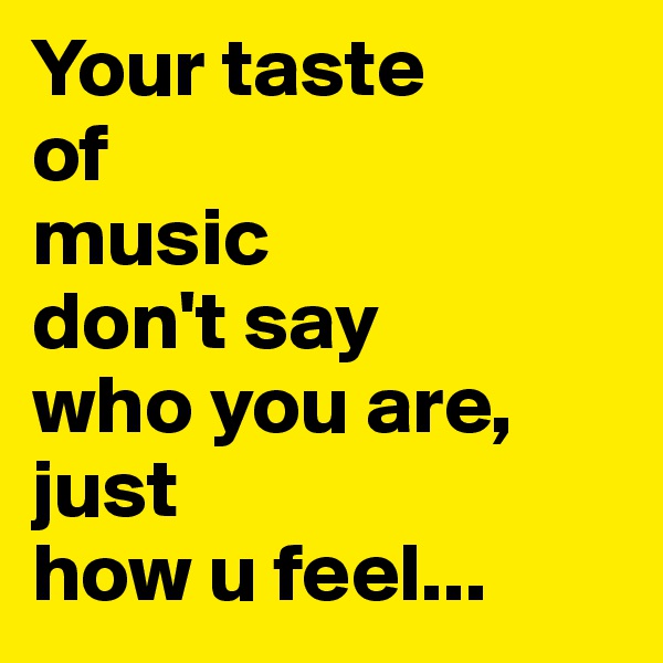 Your taste 
of 
music 
don't say 
who you are, just 
how u feel...