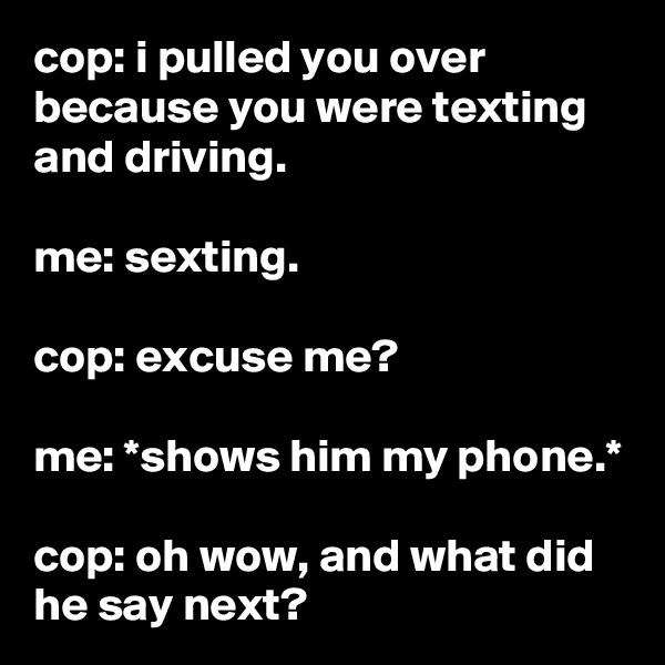 cop: i pulled you over because you were texting and driving.

me: sexting.

cop: excuse me?

me: *shows him my phone.*

cop: oh wow, and what did he say next?