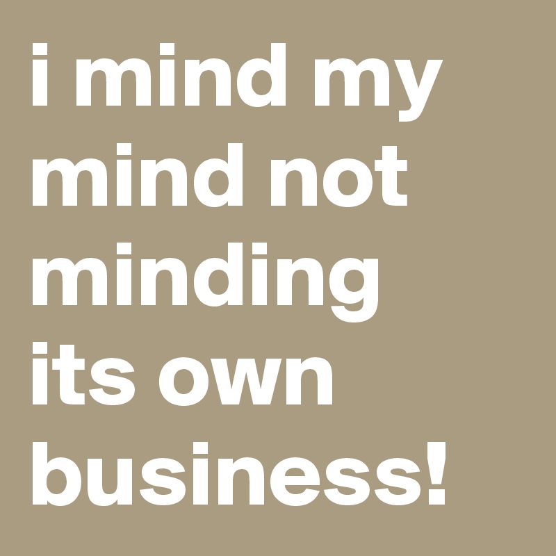 i mind my mind not minding its own business!